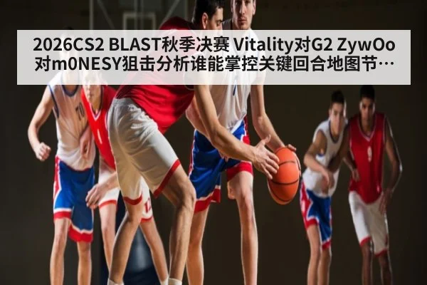 2026CS2 BLAST秋季决赛 Vitality对G2 ZywOo对m0NESY狙击分析谁能掌控关键回合地图节奏与残局走向